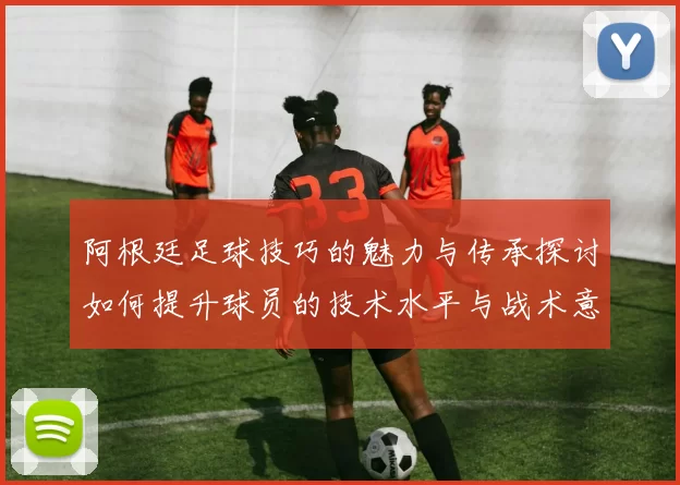阿根廷足球技巧的魅力与传承探讨如何提升球员的技术水平与战术意识