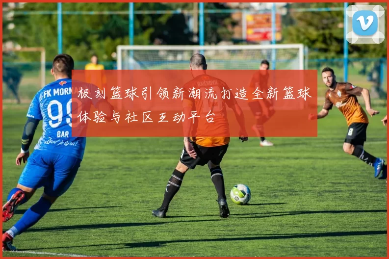 极刻篮球引领新潮流打造全新篮球体验与社区互动平台