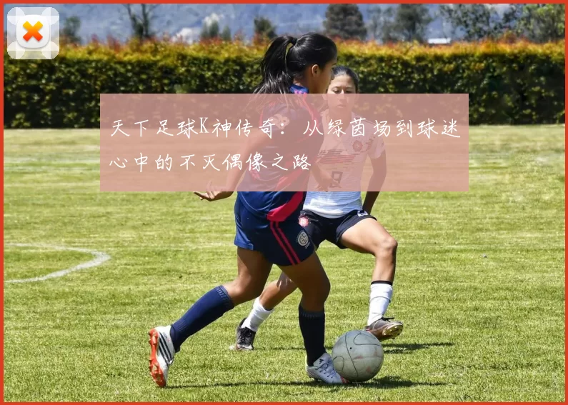 天下足球K神传奇：从绿茵场到球迷心中的不灭偶像之路