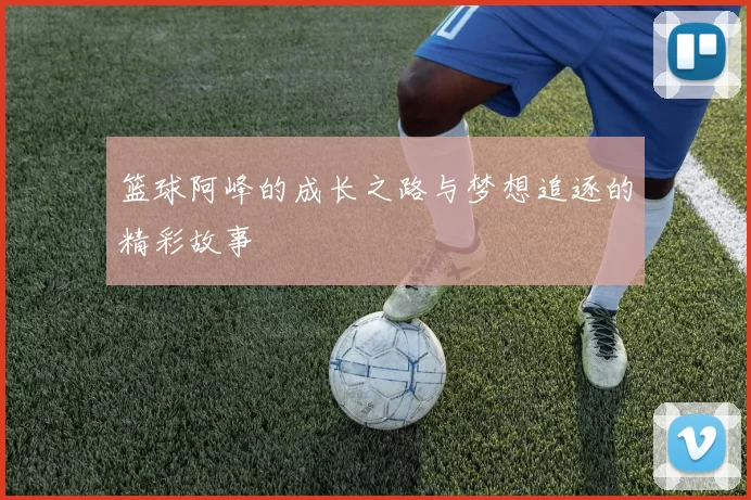 篮球阿峰的成长之路与梦想追逐的精彩故事