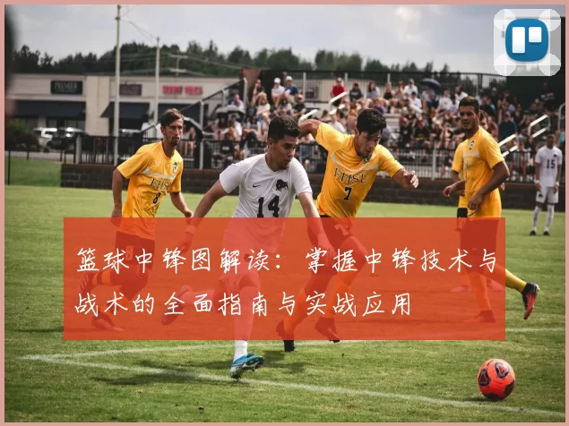 篮球中锋图解读：掌握中锋技术与战术的全面指南与实战应用