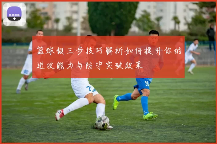 篮球假三步技巧解析如何提升你的进攻能力与防守突破效果